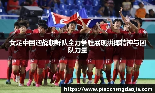 女足中国迎战朝鲜队全力争胜展现拼搏精神与团队力量